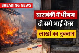 बाराबंकी में भीषण आग में दो सगे भाइयों के घर जले, लाखों का नुकसान