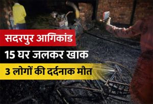 सदरपुर अग्निकांड में 15 घर जलकर खाक, 3 लोगों की मौत
